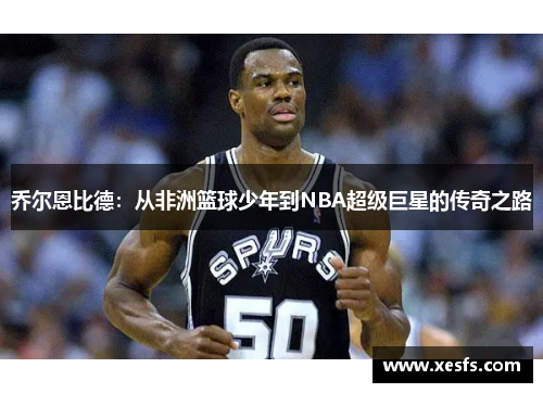 乔尔恩比德：从非洲篮球少年到NBA超级巨星的传奇之路